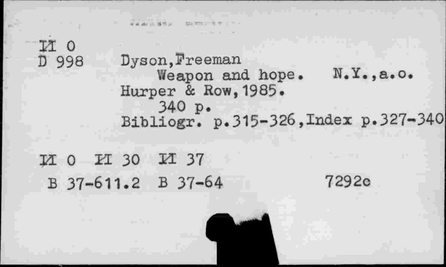 ﻿II 0
D 998 Dyson,Freeman
Weapon and hope. N.Y.,a.o.
Harper & Row,1985» 340 p.
Bibliogr. p.315-326,Index p.327-340
HO K 30 H 37
B 37-611.2 B 37-64	7292o